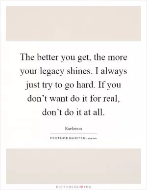 The better you get, the more your legacy shines. I always just try to go hard. If you don’t want do it for real, don’t do it at all Picture Quote #1
