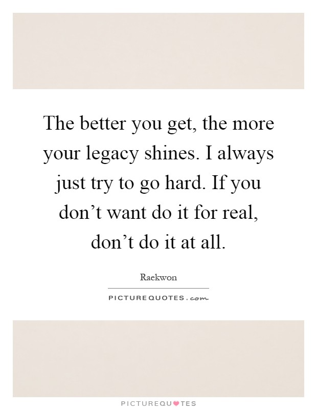 The better you get, the more your legacy shines. I always just try to go hard. If you don't want do it for real, don't do it at all Picture Quote #1