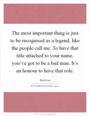The most important thing is just to be recognised as a legend, like the people call me. To have that title attached to your name, you’ve got to be a bad man. It’s an honour to have that role Picture Quote #1