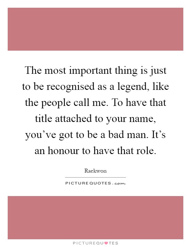 The most important thing is just to be recognised as a legend, like the people call me. To have that title attached to your name, you've got to be a bad man. It's an honour to have that role Picture Quote #1