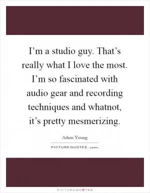 I’m a studio guy. That’s really what I love the most. I’m so fascinated with audio gear and recording techniques and whatnot, it’s pretty mesmerizing Picture Quote #1