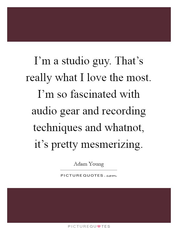 I'm a studio guy. That's really what I love the most. I'm so fascinated with audio gear and recording techniques and whatnot, it's pretty mesmerizing Picture Quote #1