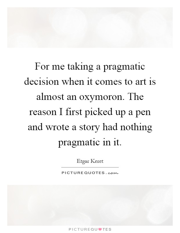 For me taking a pragmatic decision when it comes to art is almost an oxymoron. The reason I first picked up a pen and wrote a story had nothing pragmatic in it Picture Quote #1