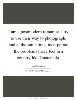 I am a postmodern romantic. I try to use their way to photograph, and at the same time, incorporate the problems that I feel in a country like Guatemala Picture Quote #1