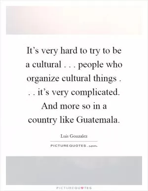 It’s very hard to try to be a cultural . . . people who organize cultural things . . . it’s very complicated. And more so in a country like Guatemala Picture Quote #1