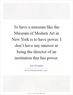 To have a museum like the Museum of Modern Art in New York is to have power. I don’t have any interest in being the director of an institution that has power Picture Quote #1