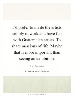 I’d prefer to invite the artists simply to work and have fun with Guatemalan artists. To share missions of life. Maybe that is more important than seeing an exhibition Picture Quote #1