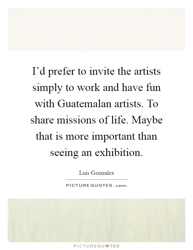 I'd prefer to invite the artists simply to work and have fun with Guatemalan artists. To share missions of life. Maybe that is more important than seeing an exhibition Picture Quote #1