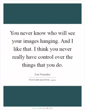 You never know who will see your images hanging. And I like that. I think you never really have control over the things that you do Picture Quote #1