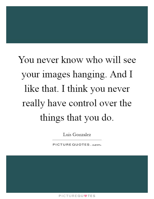 You never know who will see your images hanging. And I like that. I think you never really have control over the things that you do Picture Quote #1