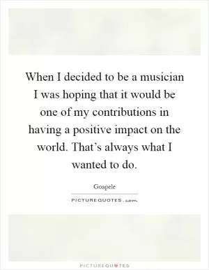 When I decided to be a musician I was hoping that it would be one of my contributions in having a positive impact on the world. That’s always what I wanted to do Picture Quote #1