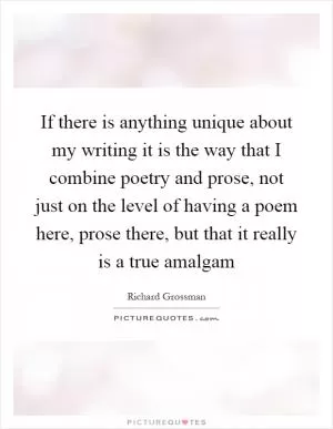 If there is anything unique about my writing it is the way that I combine poetry and prose, not just on the level of having a poem here, prose there, but that it really is a true amalgam Picture Quote #1
