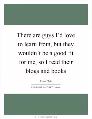 There are guys I’d love to learn from, but they wouldn’t be a good fit for me, so I read their blogs and books Picture Quote #1
