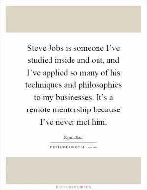 Steve Jobs is someone I’ve studied inside and out, and I’ve applied so many of his techniques and philosophies to my businesses. It’s a remote mentorship because I’ve never met him Picture Quote #1