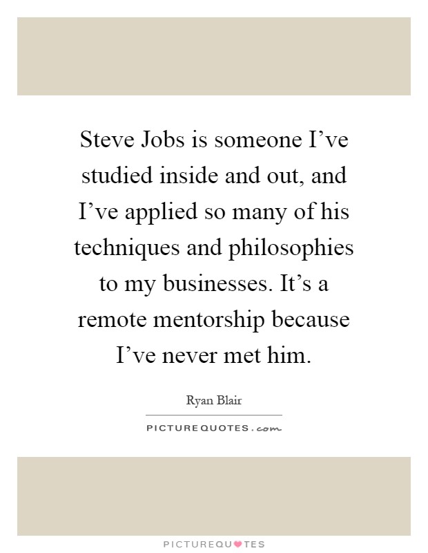 Steve Jobs is someone I've studied inside and out, and I've applied so many of his techniques and philosophies to my businesses. It's a remote mentorship because I've never met him Picture Quote #1