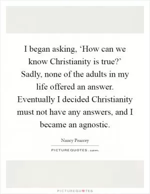 I began asking, ‘How can we know Christianity is true?’ Sadly, none of the adults in my life offered an answer. Eventually I decided Christianity must not have any answers, and I became an agnostic Picture Quote #1