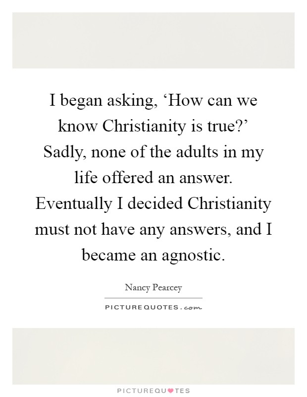 I began asking, ‘How can we know Christianity is true?' Sadly, none of the adults in my life offered an answer. Eventually I decided Christianity must not have any answers, and I became an agnostic Picture Quote #1