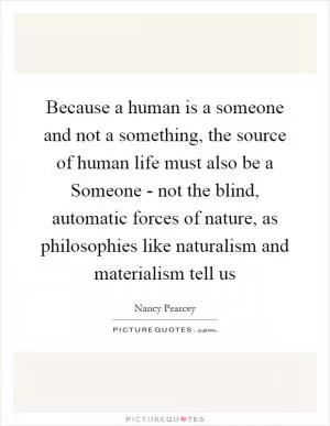 Because a human is a someone and not a something, the source of human life must also be a Someone - not the blind, automatic forces of nature, as philosophies like naturalism and materialism tell us Picture Quote #1