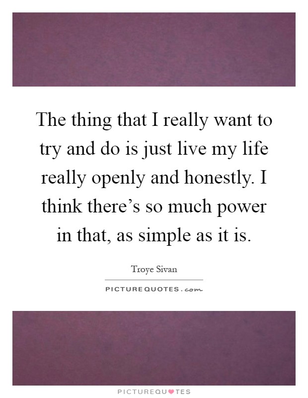 The thing that I really want to try and do is just live my life really openly and honestly. I think there's so much power in that, as simple as it is Picture Quote #1