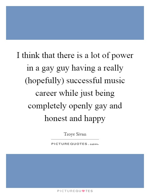 I think that there is a lot of power in a gay guy having a really (hopefully) successful music career while just being completely openly gay and honest and happy Picture Quote #1