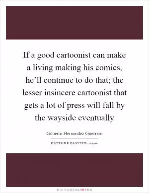 If a good cartoonist can make a living making his comics, he’ll continue to do that; the lesser insincere cartoonist that gets a lot of press will fall by the wayside eventually Picture Quote #1