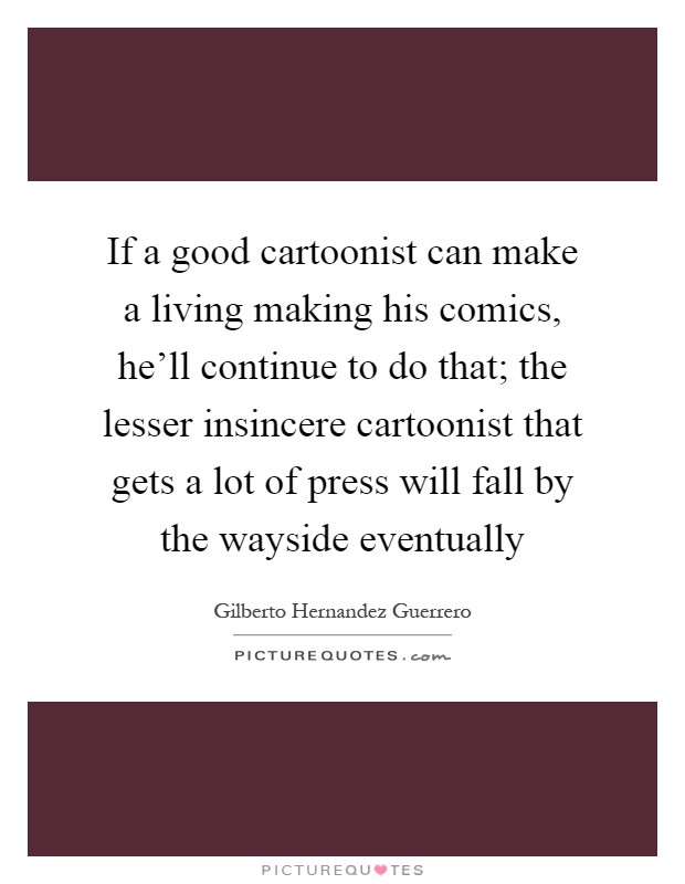 If a good cartoonist can make a living making his comics, he'll continue to do that; the lesser insincere cartoonist that gets a lot of press will fall by the wayside eventually Picture Quote #1