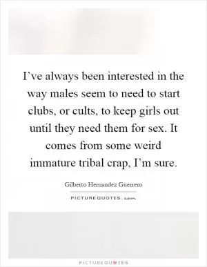 I’ve always been interested in the way males seem to need to start clubs, or cults, to keep girls out until they need them for sex. It comes from some weird immature tribal crap, I’m sure Picture Quote #1