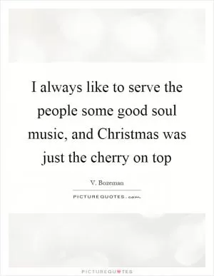 I always like to serve the people some good soul music, and Christmas was just the cherry on top Picture Quote #1
