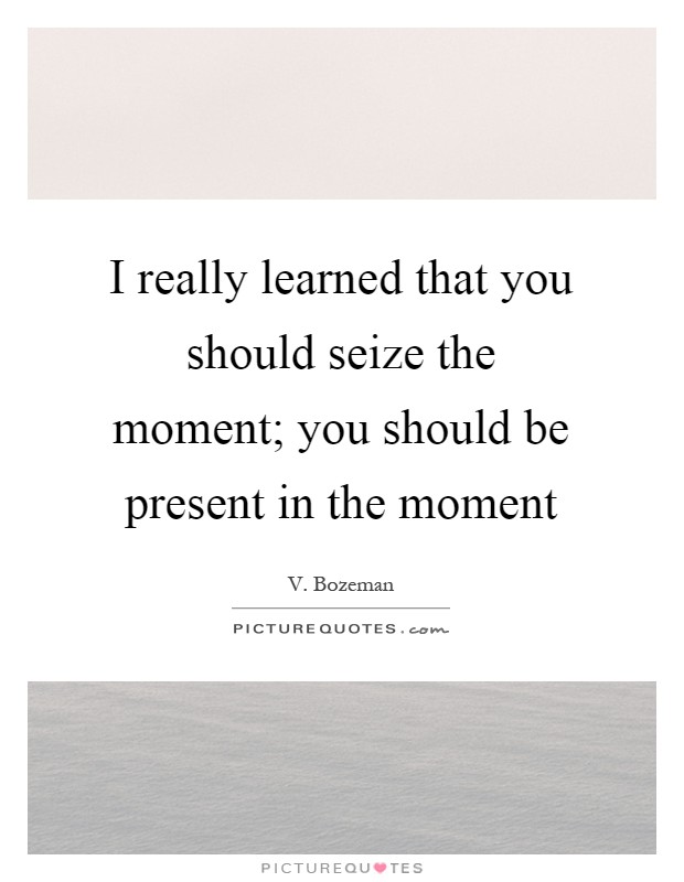 I really learned that you should seize the moment; you should be present in the moment Picture Quote #1