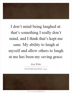 I don’t mind being laughed at: that’s something I really don’t mind, and I think that’s kept me sane. My ability to laugh at myself and allow others to laugh at me has been my saving grace Picture Quote #1
