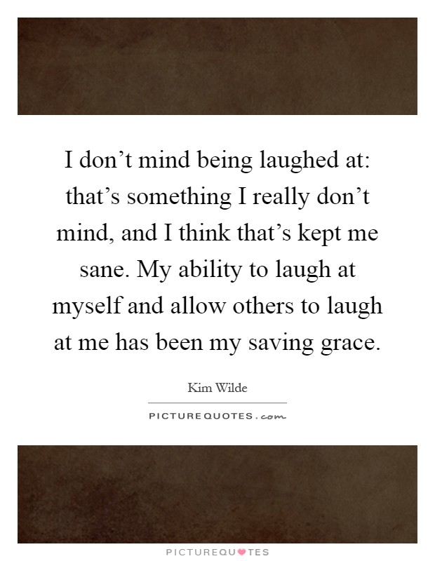 I don't mind being laughed at: that's something I really don't mind, and I think that's kept me sane. My ability to laugh at myself and allow others to laugh at me has been my saving grace Picture Quote #1