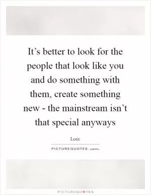 It’s better to look for the people that look like you and do something with them, create something new - the mainstream isn’t that special anyways Picture Quote #1