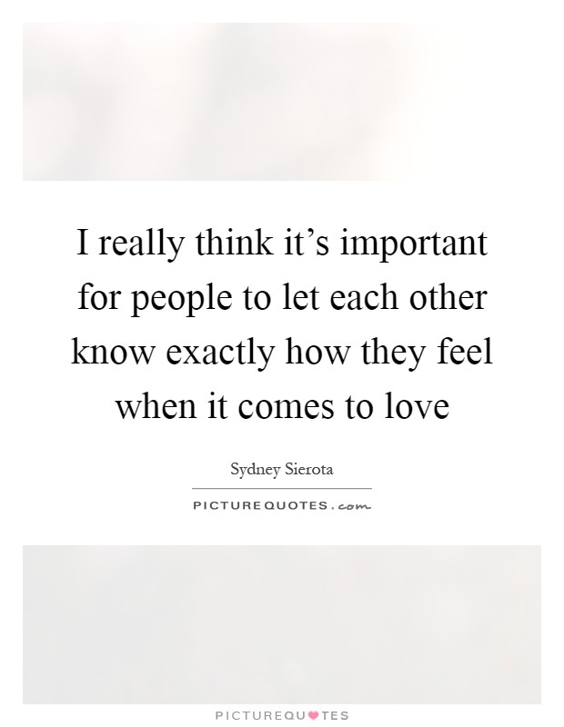 I really think it's important for people to let each other know exactly how they feel when it comes to love Picture Quote #1