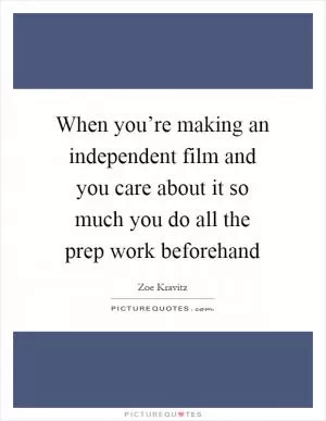 When you’re making an independent film and you care about it so much you do all the prep work beforehand Picture Quote #1