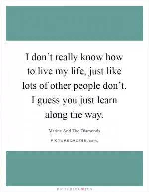 I don’t really know how to live my life, just like lots of other people don’t. I guess you just learn along the way Picture Quote #1