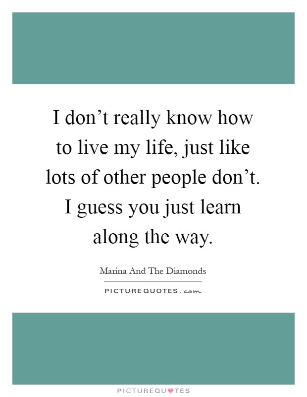 I don't really know how to live my life, just like lots of other people don't. I guess you just learn along the way Picture Quote #1