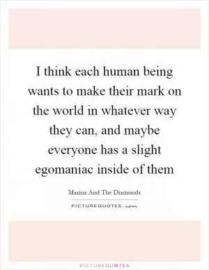 I think each human being wants to make their mark on the world in whatever way they can, and maybe everyone has a slight egomaniac inside of them Picture Quote #1