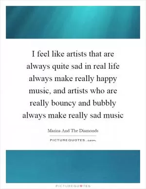 I feel like artists that are always quite sad in real life always make really happy music, and artists who are really bouncy and bubbly always make really sad music Picture Quote #1