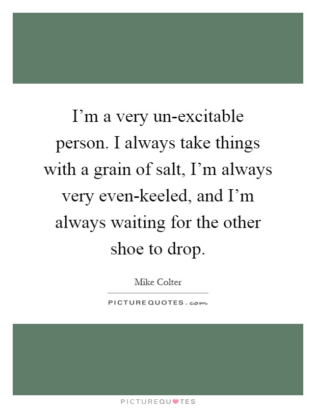I'm a very un-excitable person. I always take things with a grain of salt, I'm always very even-keeled, and I'm always waiting for the other shoe to drop Picture Quote #1