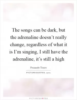 The songs can be dark, but the adrenaline doesn’t really change, regardless of what it is I’m singing, I still have the adrenaline, it’s still a high Picture Quote #1