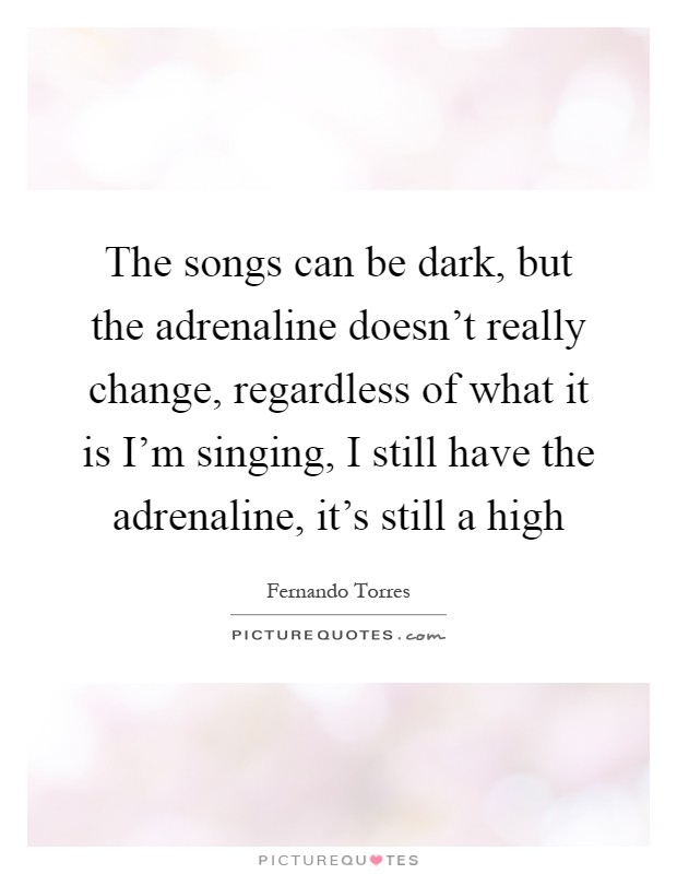The songs can be dark, but the adrenaline doesn't really change, regardless of what it is I'm singing, I still have the adrenaline, it's still a high Picture Quote #1