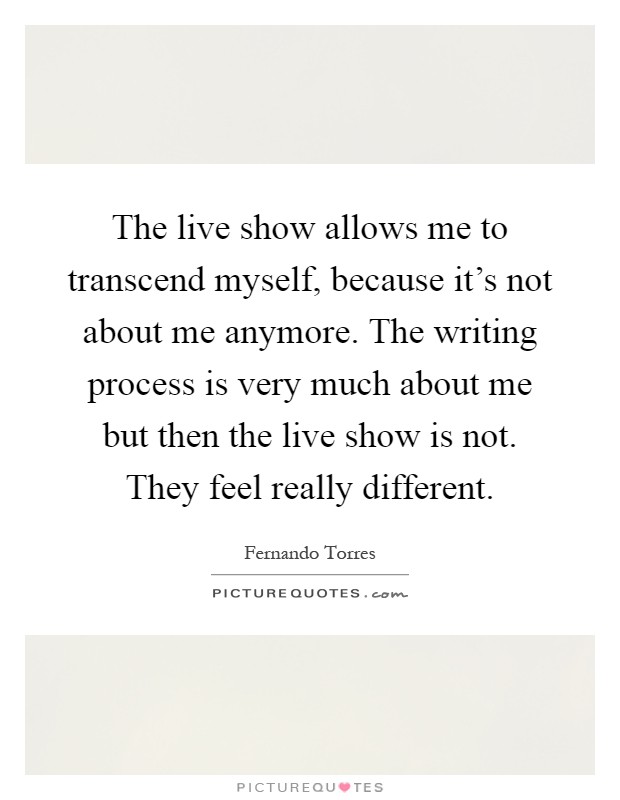 The live show allows me to transcend myself, because it's not about me anymore. The writing process is very much about me but then the live show is not. They feel really different Picture Quote #1