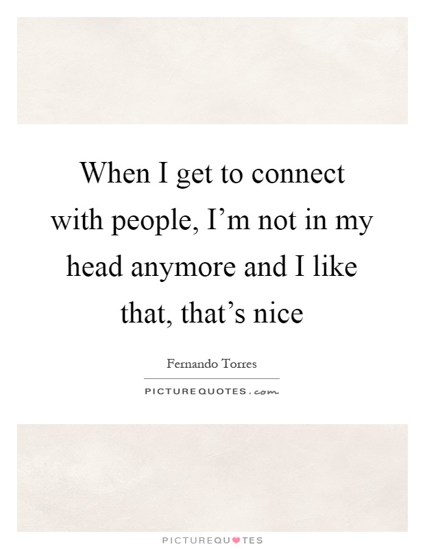 When I get to connect with people, I'm not in my head anymore and I like that, that's nice Picture Quote #1