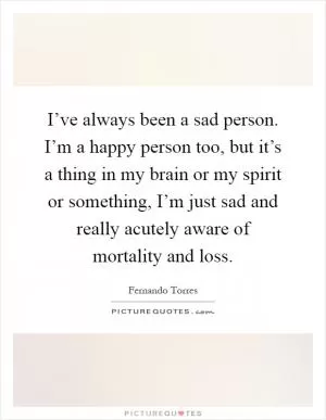 I’ve always been a sad person. I’m a happy person too, but it’s a thing in my brain or my spirit or something, I’m just sad and really acutely aware of mortality and loss Picture Quote #1