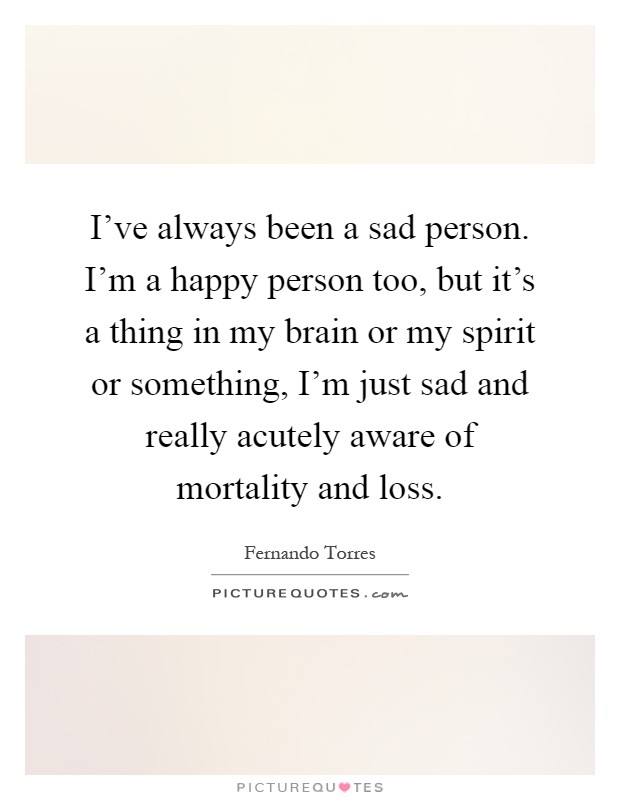 I've always been a sad person. I'm a happy person too, but it's a thing in my brain or my spirit or something, I'm just sad and really acutely aware of mortality and loss Picture Quote #1