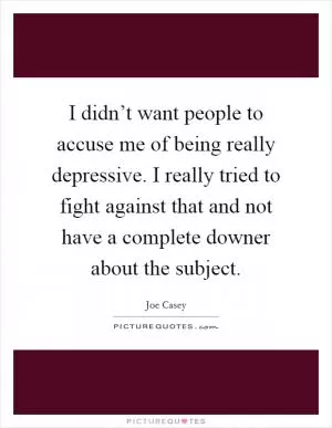 I didn’t want people to accuse me of being really depressive. I really tried to fight against that and not have a complete downer about the subject Picture Quote #1