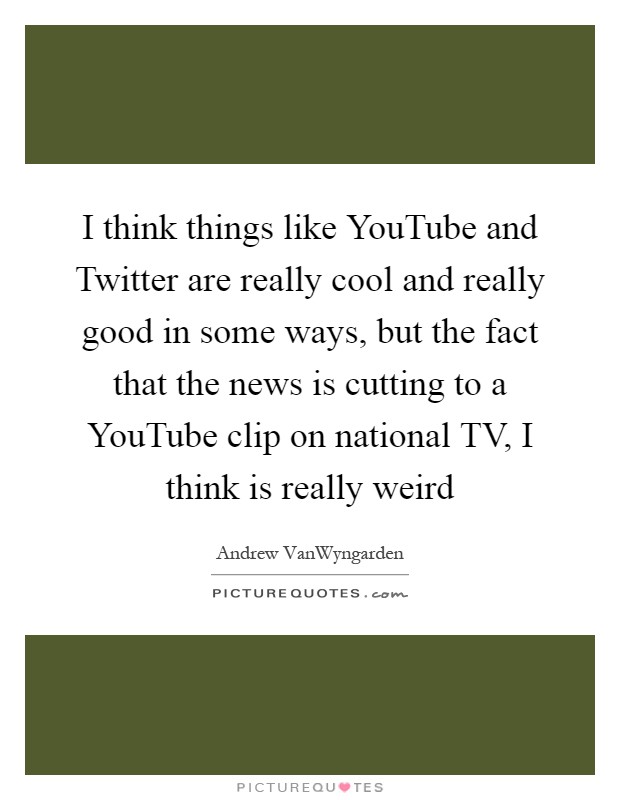 I think things like YouTube and Twitter are really cool and really good in some ways, but the fact that the news is cutting to a YouTube clip on national TV, I think is really weird Picture Quote #1