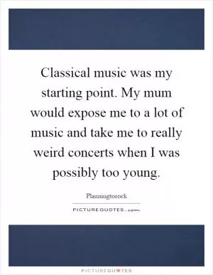 Classical music was my starting point. My mum would expose me to a lot of music and take me to really weird concerts when I was possibly too young Picture Quote #1
