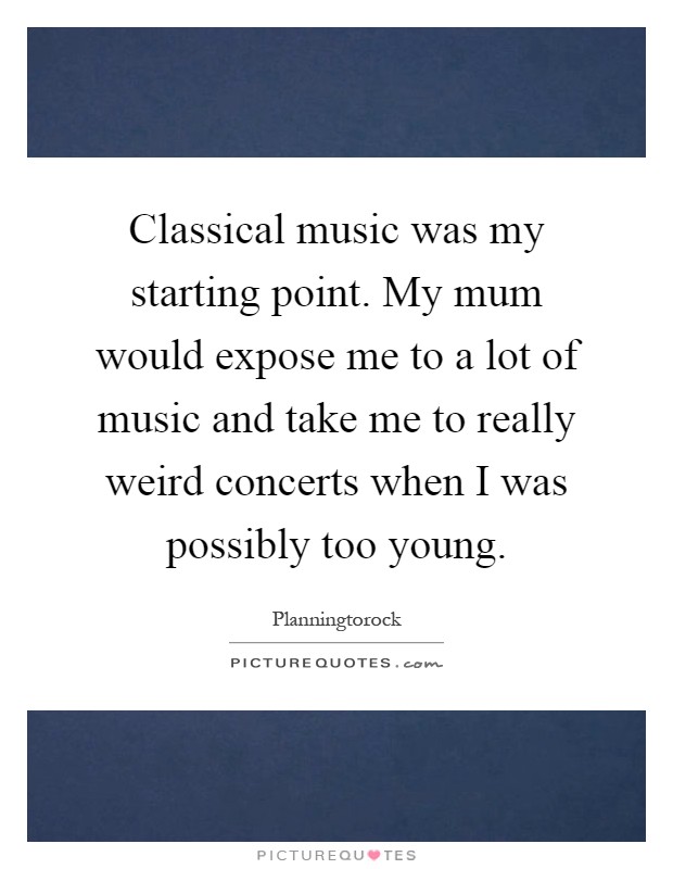Classical music was my starting point. My mum would expose me to a lot of music and take me to really weird concerts when I was possibly too young Picture Quote #1