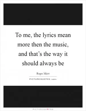 To me, the lyrics mean more then the music, and that’s the way it should always be Picture Quote #1